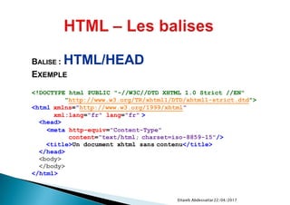 22/04/2017Ettaieb Abdessattar
<!DOCTYPE html PUBLIC "-//W3C//DTD XHTML 1.0 Strict //EN"
"http://www.w3.org/TR/xhtml1/DTD/xhtml1-strict.dtd">
<html xmlns="http://www.w3.org/1999/xhtml"
xml:lang="fr" lang="fr" >
<head>
<meta http-equiv="Content-Type"
content="text/html; charset=iso-8859-15"/>
<title>Un document xhtml sans contenu</title>
</head>
<body>
</body>
</html>
BALISE : HTML/HEAD
EXEMPLE
 