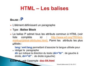 22/04/2017Ettaieb Abdessattar
BALISE : P
● L’élément définissant un paragraphe
● Type : Balise Block
● La balise P admet tous les attributs commun à HTML (voir
liste complète ici : http://www.w3.org/TR/html-
markup/global-attributes.html). Parmi les attributs les plus
utilisés :
lang / xml:lang permettant d’associer la langue utilisée pour
rédiger le paragraphe
dir qui indique la direction du texte (dir="ltr" : de gauche à
droite, dir="rtl" : de droite à gauche)
EXEMPLE : voir l’exemple doc-04.html
 