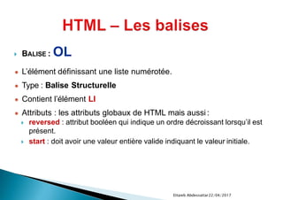  BALISE : OL
● L’élément définissant une liste numérotée.
● Type : Balise Structurelle
● Contient l’élément LI
● Attributs : les attributs globaux de HTML mais aussi :
 reversed : attribut booléen qui indique un ordre décroissant lorsqu’il est
présent.
 start : doit avoir une valeur entière valide indiquant le valeur initiale.
22/04/2017Ettaieb Abdessattar
 