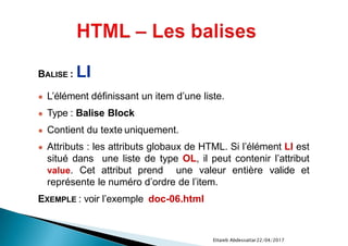 22/04/2017Ettaieb Abdessattar
BALISE : LI
● L’élément définissant un item d’une liste.
● Type : Balise Block
● Contient du texte uniquement.
● Attributs : les attributs globaux de HTML. Si l’élément LI est
situé dans une liste de type OL, il peut contenir l’attribut
value. Cet attribut prend une valeur entière valide et
représente le numéro d’ordre de l’item.
EXEMPLE : voir l’exemple doc-06.html
 