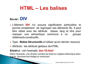 22/04/2017Ettaieb Abdessattar
BALISE : DIV
● L'élément DIV n'a aucune signification particulière et
permet simplement de regrouper ses éléments fils. Il peut
être utilisé avec les attributs classe, lang et titre pour
marquer une sémantique commune à un groupe
d'éléments consécutifs.
● Type : Balise Structurelle (n’utiliser qu’en dernier recours)
● Attributs : les attributs globaux de HTML.
EXEMPLE : voir l’exemple doc-10.html
Dans l’exemple, une division contient du texte en anglais britannique alors
que le document est rédigé en américain.
 