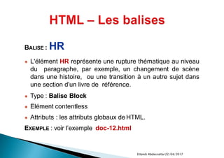 22/04/2017Ettaieb Abdessattar
BALISE : HR
● L'élément HR représente une rupture thématique au niveau
du paragraphe, par exemple, un changement de scène
dans une histoire, ou une transition à un autre sujet dans
une section d'un livre de référence.
● Type : Balise Block
● Elément contentless
● Attributs : les attributs globaux de HTML.
EXEMPLE : voir l’exemple doc-12.html
 