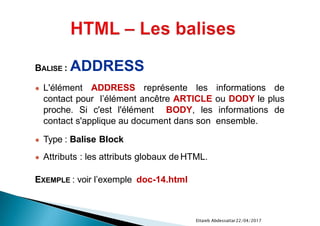 22/04/2017Ettaieb Abdessattar
BALISE : ADDRESS
● L'élément ADDRESS représente les informations de
contact pour l’élément ancêtre ARTICLE ou DODY le plus
proche. Si c'est l'élément BODY, les informations de
contact s'applique au document dans son ensemble.
● Type : Balise Block
● Attributs : les attributs globaux de HTML.
EXEMPLE : voir l’exemple doc-14.html
 
