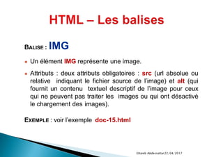 22/04/2017Ettaieb Abdessattar
BALISE : IMG
● Un élément IMG représente une image.
● Attributs : deux attributs obligatoires : src (url absolue ou
relative indiquant le fichier source de l’image) et alt (qui
fournit un contenu textuel descriptif de l’image pour ceux
qui ne peuvent pas traiter les images ou qui ont désactivé
le chargement des images).
EXEMPLE : voir l’exemple doc-15.html
 