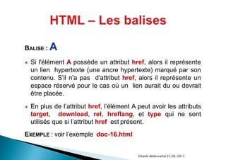 22/04/2017Ettaieb Abdessattar
BALISE : A
● Si l'élément A possède un attribut href, alors il représente
un lien hypertexte (une ancre hypertexte) marqué par son
contenu. S’il n'a pas d'attribut href, alors il représente un
espace réservé pour le cas où un lien aurait du ou devrait
être placée.
● En plus de l’attribut href, l’élément A peut avoir les attributs
target, download, rel, hreflang, et type qui ne sont
utilisés que si l’attribut href est présent.
EXEMPLE : voir l’exemple doc-16.html
 