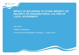 IMPACT OF BELONGING TO ETHNIC MINORITY OR
MAJORITY ON ORGANISATIONAL CULTURE OF
LOCAL GOVERNMENT
Aet Kiisla
IRSPM conference
University of Birmingham, 30 March - 1 April 2015
 