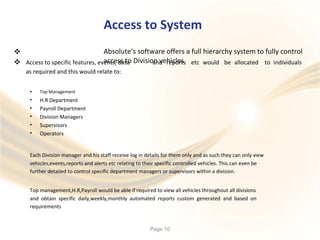 Access to System
Absolute’s software offers a full hierarchy system to fully control
access to Division vehicles

 Access to specific features, events, data
as required and this would relate to:
and reports etc would be allocated to individuals
•
•
•
•
•
•
Top Management
H.R Department
Payroll Department
Division Managers
Supervisors
Operators
Each Division manager and his staff receive log in details for them only and as such they can only view
vehicles,events,reports and alerts etc relating to their specific controlled vehicles. This can even be
further detailed to control specific department managers or supervisors within a division.
Top management,H.R,Payroll would be able if required to view all vehicles throughout all divisions
and obtain specific daily,weekly,monthly automated reports custom generated and based on
requirements
Page 10
 