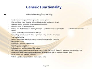 Generic Functionality
Vehicle Tracking functionality:
•
•
•
•
•
Google maps and Google satellite imaging within tracking system
Microsoft Bing maps showing Bahrain Block number postal area details
Mapping screen to display all vehicles simultaneously
Labels or icons to identify vehicles
Labels and shaded areas to identify locations – Customer sites – supplier sites
Depots
Arrows to identify vehicle direction of travel
– Maintenance workshops -
•
•
•
•
•
•
•
•
•
•
•
•
Coloured tags to notify of vehicle status – Ignition on – Idling – On site – At home etc
Trip Replay facility
Events/Alarms/Alerts and trip history retained on servers for 9 months
Proximity tracking
Events area for alert notifications
Local language adaptation
Individual user workspaces and GUI set up
Allocation of vehicles into groups/departments inside the specific division – sales-operations-delivery etc.
Generation of detailed customizable reports relating to the specific division business type
Smart Phone and Tablet PC Capable
Vehicle Maintenance and admin maintenance suite
Page 11
 