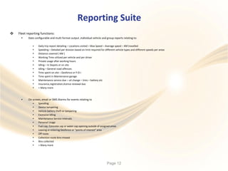 Reporting Suite
 Fleet reporting functions:
• Date configurable and multi format output ,Individual vehicle and group reports relating to:
•
•
•
•
•
•
•
•
•
•
•
•
Daily trip report detailing – Locations visited – Max Speed – Average speed – KM travelled
Speeding – Detailed per division based on limit required for different vehicle types and different speeds per areas
Distance covered ( KM )
Working Time utilized per vehicle and per driver
Private usage after working hours
Idling – In Depots or on site
Idling – General road offences
Time spent on site – Geofence or P.O.I
Time spent in Maintenance garage
Maintenance service due – oil change – tires – battery etc
Insurance,registration,licence renewal due
+ Many more
• On screen, email or SMS Alarms for events relating to
•
•
•
•
•
•
•
•
•
•
•
•
Speeding
Device tampering
Vehicle battery theft or tampering
Excessive Idling
Maintenance Service intervals
Personal Usage
Fuel cap, Concrete cap or water cap opening outside of assigned areas
Leaving or entering Geofence or “points of interest” area
Off route
Collection route bins missed
Bins collected
+ Many more
Page 12
 