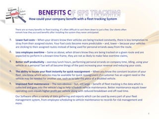 How could your company benefit with a fleet tracking System
There are so many benefits to fleet tracking, it’s often difficult to sort them down to just a few. Our clients often
remark how they accrued benefits after installing the system they never anticipated.
1, Lower fuel costs – When your drivers know their vehicles are being tracked constantly, there is less temptation to
stray from their assigned routes. Your fuel costs become more predictable – and, lower – because your vehicles
are sticking to their assigned routes instead of being used for personal errands away from the route.
2, Less employee overtime – Same as above; when drivers know they are being tracked on a given route and are
expected to perform in a known time frame, they are not as likely to make false overtime claims,
3, Better staff productivity – overstay lunch hours, performing personal errands on company time, Idling, using your
vehicle as a personal Taxi will all become things of the past increasing your revenue and reducing your costs.
4, The ability to locate your fleet instantly for quick reassignment – When you know the constant location of your
fleet, you know which vehicles may be available for quick reassignment if a customer has an urgent need or the
vehicle may be needed for another use, such as to take the place of a disabled vehicle.
5, Improved fleet maintenance – The non-obvious – but, still large – benefit of fleet tracking is the data which is
collected and goes into the vehicle’s log to help schedule vehicle maintenance. Better maintenance equals lower
operating costs equals higher profit per vehicle along with reduced breakdown and off road time.
Our Software offers a variety of data gathering and reports which can be used by every part of your fleet
management system, from employee scheduling to vehicle maintenance to records for risk management and
more.
4
 