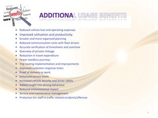 •
•
•
•
•
•
•
•
•
•
•
•
•
•
•
•
•
Reduced vehicle fuel and operating expenses
Improved utilisation and productivity
Greater and more organised planning
Reduced communication costs with fleet drivers
Accurate verification of timesheets and overtime
Overview of private mileage
Reduction in travel expenditure
Fewer needless journeys
Trip routing implementation and improvements
Improved customer response times
Proof of delivery or work
Enhanced service levels
Increased vehicle security and driver safety
Added insight into driving behaviour
Reduced environmental impact
Service and maintenance management
Protection for staff in traffic related incidents/offences
5
 