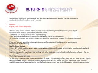 When it comes to calculating potential savings, you need to start with your current expenses. Typically, companies can
establish a return based on just two primary expenses:
•
•
Fuel costs
Payroll / staff productivity costs
These are critical expense numbers, and are also places where vehicle tracking systems have shown a proven impact.
Focusing in on just these two expenses helps in a variety of ways:
-Companies can usually quantify these expenses easily.
-These two expenses are usually pretty substantial, creating good leverage for the calculation.
-By eliminating the noise of “soft benefits” that are more speculative or preventative in nature, the calculated return should
be conservative.
If you can’t achieve a positive ROI using just these two factors, you will probably not be able to justify
the investment in vehicle tracking.
Fuel Costs and Savings
Using a GPS vehicle tracking system is a proven way to decrease overall mileage by eliminating unauthorized travel and
improving daily routing.
Features like speeding reports and alerts, along with idling alerts also help reduce these fuel wasting behaviors that can
add up quickly for any fleet.
Understand your current costs
To determine how much your company could save, first start with your current fuel costs. You may use a fuel card system
report or tally gas receipts to understand what your monthly gas costs are for your fleet. If you have those numbers
available, give yourself a comparison for costs before implementation, and 30-60-90days after solution implementation.
•
•
•
•
•
•
•
6
 
