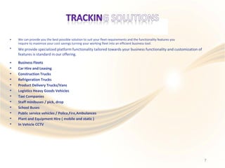 • We can provide you the best possible solution to suit your fleet requirements and the functionality features you
require to maximize your cost savings turning your working fleet into an efficient business tool.
We provide specialized platform functionality tailored towards your business functionality and customization of
features is standard in our offering.
•
•
•
•
•
•
•
•
•
•
•
•
•
Business Fleets
Car Hire and Leasing
Construction Trucks
Refrigeration Trucks
Product Delivery Trucks/Vans
Logistics Heavy Goods Vehicles
Taxi Companies
Staff minibuses / pick, drop
School Buses
Public service vehicles / Police,Fire,Ambulances
Plant and Equipment Hire ( mobile and static )
In Vehicle CCTV
7
 