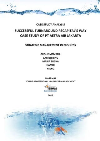 SUCCESSFUL TURNAROUND RECAPITAL’S WAY
CASE STUDY OF PT. AETRA AIR JAKARTA

CASE STUDY ANALYSIS

SUCCESSFUL TURNAROUND RECAPITAL’S WAY
CASE STUDY OF PT AETRA AIR JAKARTA
STRATEGIC MANAGEMENT IN BUSINESS
GROUP MEMBER:
CARTER BING
MARIA ELISHA
HAMDI
NIKKO
CLASS MB1
YOUNG PROFESSIONAL - BUSINESS MANAGEMENT

2012

1

 