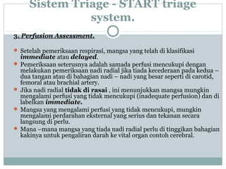 Sistem Triage - START triage
system.
3. Perfusion Assessment.
 Setelah pemeriksaan respirasi, mangsa yang telah di klasifikasi
immediate atau delayed.
 Pemeriksaan seterusnya adalah samada perfusi mencukupi dengan
melakukan pemeriksaan nadi radial jika tiada kecederaan pada kedua –
dua tangan atau di bahagian nadi – nadi yang besar seperti di carotid,
femoral atau brachial artery.
 Jika nadi radial tidak di rasai , ini menunjukkan mangsa mungkin
mengalami perfusi yang tidak mencukupi (inadequate perfusion) dan di
labelkan immediate.
 Mangsa yang mengalami perfusi yang tidak mencukupi, mungkin
mengalami perdarahan eksternal yang serius dan tekanan secara
langsung di perlu.
 Mana –mana mangsa yang tiada nadi radial perlu di tinggikan bahagian
kakinya untuk pengaliran darah ke vital organ contoh cerebral.
 
