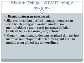 Sistem Triage - START triage
system.
4. Brain injury assessment.
Jika respirasi dan perfusi mangsa memuaskan
serta boleh mengikut arahan mudah, ini
menunjukkan sistem saraf pusatnya di dalam
keadaan baik - tag delayed patient..
Mana –mana mangsa dengan respirasi dan perfusi
memuaskan tetapi tidak boleh mengikut arahan
mudah akan di beri tag immediate.
 