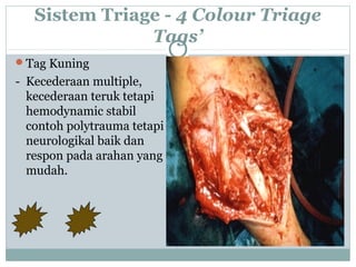 Sistem Triage - 4 Colour Triage
Tags’
Tag Kuning
- Kecederaan multiple,
kecederaan teruk tetapi
hemodynamic stabil
contoh polytrauma tetapi
neurologikal baik dan
respon pada arahan yang
mudah.
 