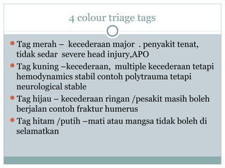 4 colour triage tags
Tag merah – kecederaan major . penyakit tenat,
tidak sedar severe head injury,APO
Tag kuning –kecederaan, multiple kecederaan tetapi
hemodynamics stabil contoh polytrauma tetapi
neurological stable
Tag hijau – kecederaan ringan /pesakit masih boleh
berjalan contoh fraktur humerus
Tag hitam /putih –mati atau mangsa tidak boleh di
selamatkan
 