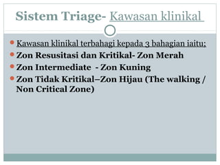Sistem Triage- Kawasan klinikal
Kawasan klinikal terbahagi kepada 3 bahagian iaitu;
Zon Resusitasi dan Kritikal- Zon Merah
Zon Intermediate - Zon Kuning
Zon Tidak Kritikal–Zon Hijau (The walking /
Non Critical Zone)
 