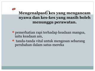Mengenalpasti kes yang mengancam
nyawa dan kes-kes yang masih boleh
menunggu perawatan.
pemerhatian rapi terhadap keadaan mangsa,
iaitu keadaan am,
 tanda-tanda vital untuk mengesan sebarang
perubahan dalam satus mereka
 