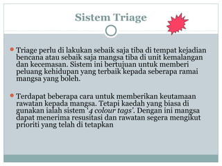 Sistem Triage
Triage perlu di lakukan sebaik saja tiba di tempat kejadian
bencana atau sebaik saja mangsa tiba di unit kemalangan
dan kecemasan. Sistem ini bertujuan untuk memberi
peluang kehidupan yang terbaik kepada seberapa ramai
mangsa yang boleh.
Terdapat beberapa cara untuk memberikan keutamaan
rawatan kepada mangsa. Tetapi kaedah yang biasa di
gunakan ialah sistem ‘4 colour tags’. Dengan ini mangsa
dapat menerima resusitasi dan rawatan segera mengikut
prioriti yang telah di tetapkan
 