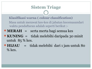 Sistem Triage
Klasifikasi warna ( colour classification)
Masa untuk merawat kes-kes di jabatan kecemasandari
waktu pendaftaran adalah seperti berikut :-
MERAH = serta merta bagi semua kes
KUNING = tidak melebihi daripada 30 minit
untuk 85 % kes.
HIJAU = tidak melebihi dari 1 jam untuk 80
% kes.
 