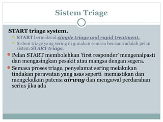 Sistem Triage
START triage system.
 START bermaksud simple triage and rapid treatment.
 Sistem triage yang sering di gunakan semasa bencana adalah pelan
sistem START triage.
Pelan START membolehkan ‘first responder’ mengenalpasti
dan mengasingkan pesakit atau mangsa dengan segera.
Semasa proses triage, penyelamat sering melakukan
tindakan perawatan yang asas seperti memastikan dan
mengekalkan patensi airway dan mengawal perdarahan
serius jika ada
 