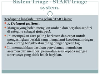 Sistem Triage - START triage
system.
Terdapat 4 langkah utama pelan START iaitu;
1. Delayed patient.
Mangsa yang boleh mengikut arahan dan berjalan sendiri
di category sebagai delayed.
Ini merupakan cara paling berkesan dan cepat untuk
mengasingkan pesakit yang mengalami kecederaan ringan
dan kurang berisiko atau di tag dengan ‘green tag’.
Ini memudahkan pasukan penyelamat memulakan
asesmen dan memberi perawatan asas kepada mangsa
seterusnya yang tidak boleh berjalan.
 