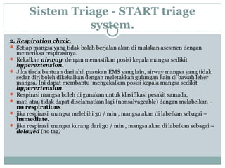 Sistem Triage - START triage
system.
2. Respiration check.
 Setiap mangsa yang tidak boleh berjalan akan di mulakan asesmen dengan
memeriksa respirasinya.
 Kekalkan airway dengan memastikan posisi kepala mangsa sedikit
hyperextension.
 Jika tiada bantuan dari ahli pasukan EMS yang lain, airway mangsa yang tidak
sedar diri boleh dikekalkan dengan meletakkan gulungan kain di bawah leher
mangsa. Ini dapat membantu mengekalkan posisi kepala mangsa sedikit
hyperextension.
 Respirasi mangsa boleh di gunakan untuk klasifikasi pesakit samada,
 mati atau tidak dapat diselamatkan lagi (nonsalvageable) dengan melabelkan –
no respirations
 jika respirasi mangsa melebihi 30 / min , mangsa akan di labelkan sebagai –
immediate.
 jika respirasi mangsa kurang dari 30 / min , mangsa akan di labelkan sebagai –
delayed (no tag)
 