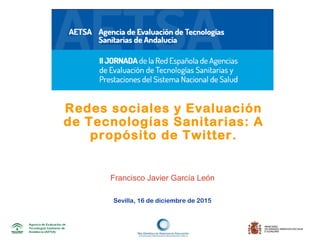 Sevilla, 16 de diciembre de 2015
Redes sociales y Evaluación
de Tecnologías Sanitarias: A
propósito de Twitter.
Francisco Javier García León
 