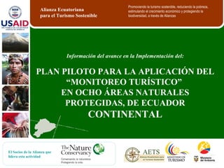 Información del avance en la Implementación del: PLAN PILOTO PARA LA APLICACIÓN DEL “MONITOREO TURÍSTICO”  E N OCHO ÁREAS NATURALES PROTEGIDAS, DE ECUADOR  CONTINENTAL Alianza Ecuatoriana  para el Turismo Sostenible Promoviendo la turismo sostenible, reduciendo la pobreza, estimulando el crecimiento económico y protegiendo la biodiversidad, a través de Alianzas El Socios de la Alianza que lidera esta actividad 