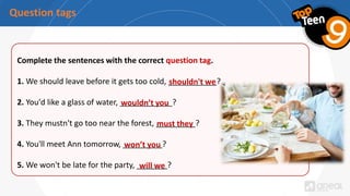 Question tags
Complete the sentences with the correct question tag.
1. We should leave before it gets too cold, ___________?
2. You'd like a glass of water, ____________?
3. They mustn't go too near the forest, _________?
4. You'll meet Ann tomorrow, _________?
5. We won't be late for the party, _______?
shouldn't we
wouldn’t you
must they
won’t you
will we
 