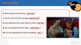 Question tags
6. We can go to the cinema, ________?
7. You've seen this film already, __________?
8. Your girlfriend has never been to Paris, _______?
9. You're seeing Amy next week, __________?
10. I'm not speaking first at the wedding, _____?
haven’t you
has she
aren’t you
am I
can’t we
 