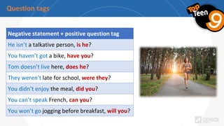 Negative statement + positive question tag
He isn’t a talkative person, is he?
You haven’t got a bike, have you?
Tom doesn’t live here, does he?
They weren’t late for school, were they?
You didn’t enjoy the meal, did you?
You can’t speak French, can you?
You won’t go jogging before breakfast, will you?
 