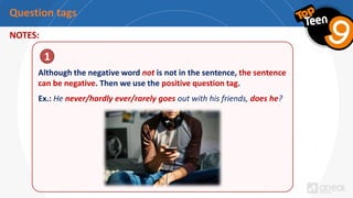 Question tags
NOTES:
Although the negative word not is not in the sentence, the sentence
can be negative. Then we use the positive question tag.
Ex.: He never/hardly ever/rarely goes out with his friends, does he?
1
 