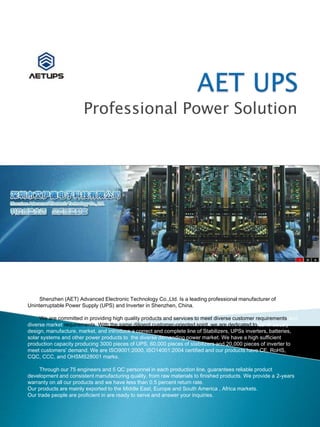 Professional Power Solution
Shenzhen (AET) Advanced Electronic Technology Co.,Ltd. Is a leading professional manufacturer of
Uninterruptable Power Supply (UPS) and Inverter in Shenzhen, China.
We are committed in providing high quality products and services to meet diverse customer requirements and
diverse market requirements. With the same diligent customer-oriented spirit, we are dedicated to continuously
design, manufacture, market, and introduce a correct and complete line of Stabilizers, UPSs inverters, batteries,
solar systems and other power products to the diverse demanding power market. We have a high sufficient
production capacity producing 3000 pieces of UPS, 60,000 pieces of stabilizers and 20,000 pieces of inverter to
meet customers' demand. We are ISO9001:2000, ISO14001:2004 certified and our products have CE, RoHS,
CQC, CCC, and OHSMS28001 marks.
Through our 75 engineers and 5 QC personnel in each production line, guarantees reliable product
development and consistent manufacturing quality, from raw materials to finished products. We provide a 2-years
warranty on all our products and we have less than 0.5 percent return rate.
Our products are mainly exported to the Middle East, Europe and South America , Africa markets.
Our trade people are proficient in are ready to serve and answer your inquiries.
 
