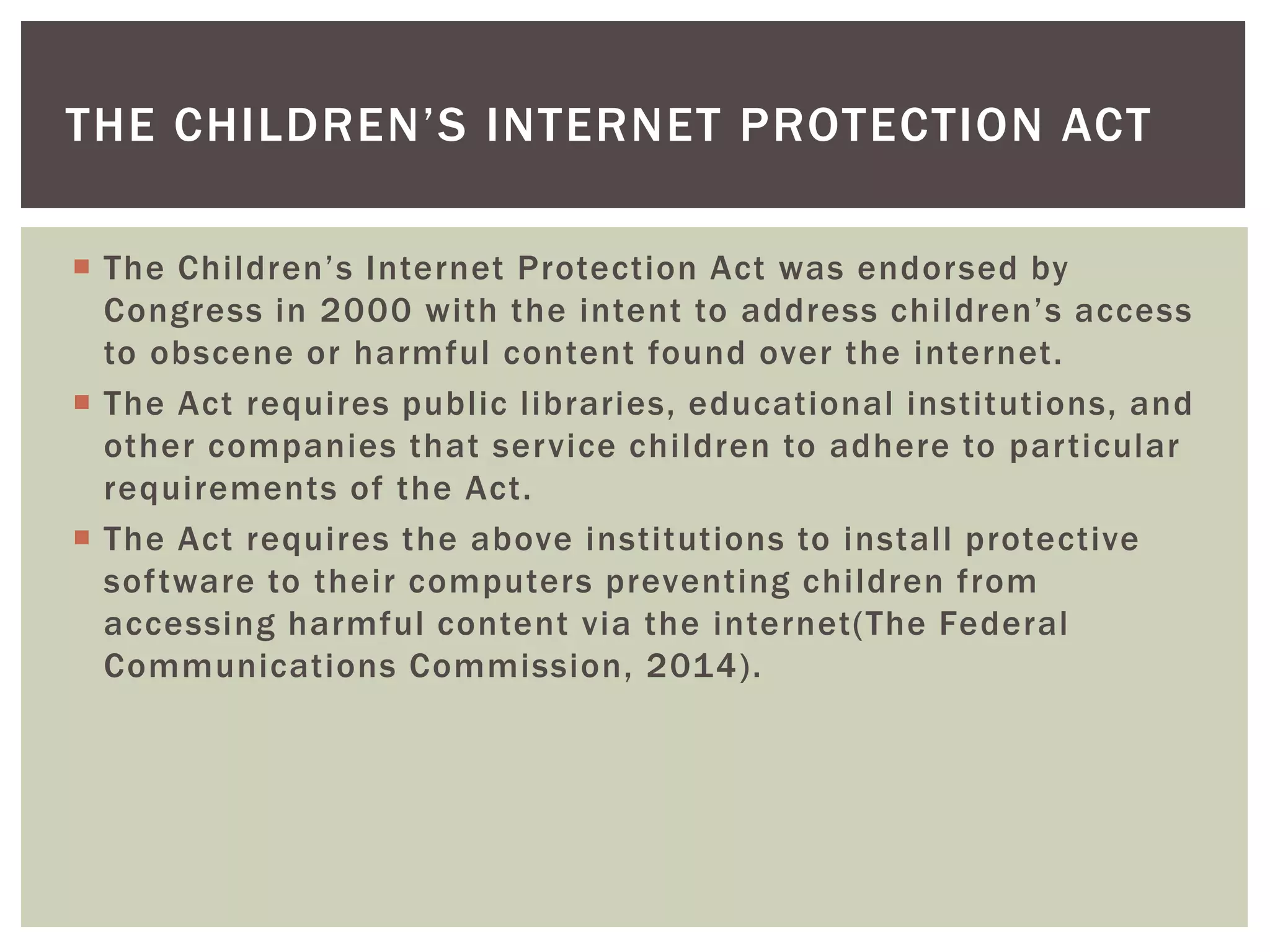 THE CHILDREN’S INTERNET PROTECTION ACT 
 T h e C h i l dr en’ s I nte r net P rote c t io n Ac t wa s e nd o r s ed by 
C o n g r e s s i n 2 0 0 0 wi t h t h e i n te n t to a d d r e s s c h i l dr e n ’ s a c c e s s 
to obscene or harmful content found over the internet. 
 The Act requires publ ic l ibraries, educational institutions, and 
other companies that service chi ldren to adhere to par ticular 
requirements of the Act. 
 The Act requires the above institutions to instal l protective 
sof tware to their computers preventing chi ldren from 
accessing harmful content via the internet(The Federal 
Communications Commission, 2014). 
 