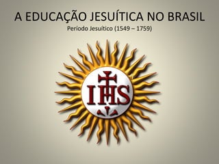 A EDUCAÇÃO JESUÍTICA NO BRASIL
Período Jesuítico (1549 – 1759)
 