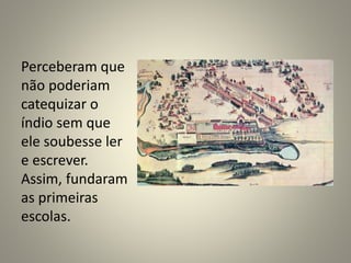 Perceberam que
não poderiam
catequizar o
índio sem que
ele soubesse ler
e escrever.
Assim, fundaram
as primeiras
escolas.
 