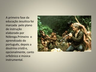 A primeira fase da
educação Jesuítica foi
marcada pelo plano
de instrução
elaborado por
Nóbrega.Primeiro o
aprendizado do
português, depois a
doutrina cristã e,
opcionalmente, canto
orfeônico e música
instrumental.
 
