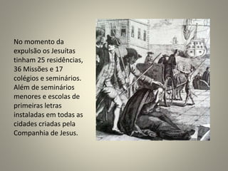 No momento da
expulsão os Jesuítas
tinham 25 residências,
36 Missões e 17
colégios e seminários.
Além de seminários
menores e escolas de
primeiras letras
instaladas em todas as
cidades criadas pela
Companhia de Jesus.
 