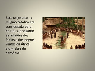 Para os jesuítas, a
religião católica era
considerada obra
de Deus, enquanto
as religiões dos
índios e dos negros
vindos da África
eram obra do
demônio.
 