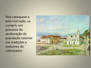 Pela catequese e
pela instrução, se
cumpriu um
processo de
aculturação da
população colonial
nas tradições e
costumes do
colonizador.
 