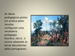 As ideias
pedagógicas postas
em prática pelos
Jesuítas
configuram uma
verdadeira
pedagogia
brasílica, isto é, o
ensino adaptado às
terras descobertas
pelos portugueses.
 
