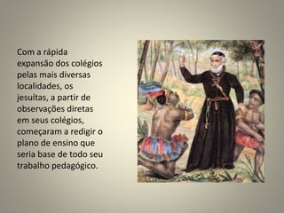 Com a rápida
expansão dos colégios
pelas mais diversas
localidades, os
jesuítas, a partir de
observações diretas
em seus colégios,
começaram a redigir o
plano de ensino que
seria base de todo seu
trabalho pedagógico.
 
