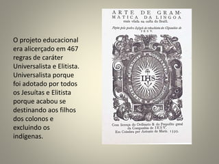 O projeto educacional
era alicerçado em 467
regras de caráter
Universalista e Elitista.
Universalista porque
foi adotado por todos
os Jesuítas e Elitista
porque acabou se
destinando aos filhos
dos colonos e
excluindo os
indígenas.
 