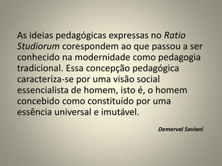 As ideias pedagógicas expressas no Ratio
Studiorum corespondem ao que passou a ser
conhecido na modernidade como pedagogia
tradicional. Essa concepção pedagógica
caracteriza-se por uma visão social
essencialista de homem, isto é, o homem
concebido como constituído por uma
essência universal e imutável.
Demerval Saviani
 