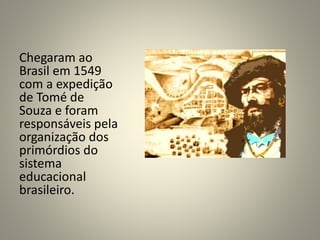 Chegaram ao
Brasil em 1549
com a expedição
de Tomé de
Souza e foram
responsáveis pela
organização dos
primórdios do
sistema
educacional
brasileiro.
 