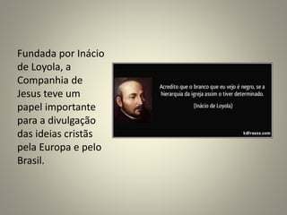Fundada por Inácio
de Loyola, a
Companhia de
Jesus teve um
papel importante
para a divulgação
das ideias cristãs
pela Europa e pelo
Brasil.
 