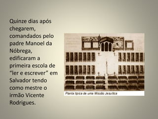 Quinze dias após
chegarem,
comandados pelo
padre Manoel da
Nóbrega,
edificaram a
primeira escola de
“ler e escrever” em
Salvador tendo
como mestre o
irmão Vicente
Rodrigues.
 